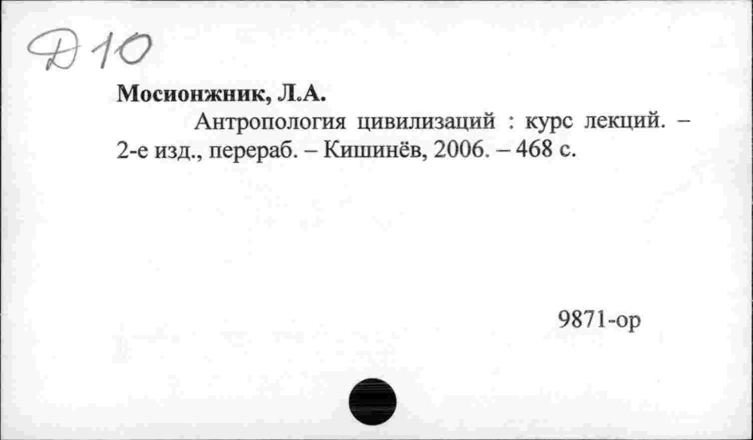 ﻿Мосионжник, Л.А.
Антропология цивилизаций : курс лекций. -2-е изд., перераб. - Кишинёв, 2006. — 468 с.
9871-ор